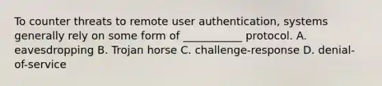 To counter threats to remote user authentication, systems generally rely on some form of ___________ protocol. A. eavesdropping B. Trojan horse C. challenge-response D. denial-of-service