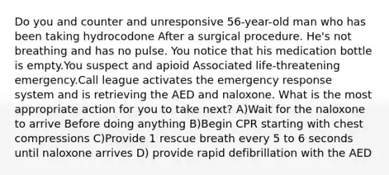 Do you and counter and unresponsive 56-year-old man who has been taking hydrocodone After a surgical procedure. He's not breathing and has no pulse. You notice that his medication bottle is empty.You suspect and apioid Associated life-threatening emergency.Call league activates the emergency response system and is retrieving the AED and naloxone. What is the most appropriate action for you to take next? A)Wait for the naloxone to arrive Before doing anything B)Begin CPR starting with chest compressions C)Provide 1 rescue breath every 5 to 6 seconds until naloxone arrives D) provide rapid defibrillation with the AED