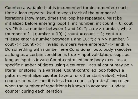 Counter: a variable that is incremented (or decremented) each time a loop repeats. Used to keep track of the number of iterations (how many times the loop has repeated). Must be initialized before entering loop!!!! int number; int count = 0; cout > number; while (number 10) ( count = count + 1; cout > number; ) cout << count << " invalid numbers were entered." << endl; // Do something with number here Conditional loop: body executes as long as a certain condition is true ~input validation: loops as long as input is invalid Count-controlled loop: body executes a specific number of times using a counter ~actual count may be a literal, or stored in a variable. Count-controlled loop follows a pattern: ~initialize counter to zero (or other start value). ~test counter to make sure it is <a href='https://www.questionai.com/knowledge/k7BtlYpAMX-less-than' class='anchor-knowledge'>less than</a> count. a 'pre-test' loop used when the number of repetitions is known in advance ~update counter during each iteration