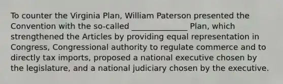 To counter the Virginia Plan, William Paterson presented the Convention with the so-called ______________ Plan, which strengthened the Articles by providing equal representation in Congress, Congressional authority to regulate commerce and to directly tax imports, proposed a national executive chosen by the legislature, and a national judiciary chosen by the executive.