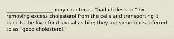 ___________________ may counteract "bad cholesterol" by removing excess cholesterol from the cells and transporting it back to the liver for disposal as bile; they are sometimes referred to as "good cholesterol."