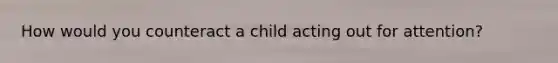 How would you counteract a child acting out for attention?