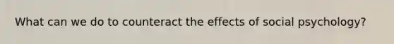 What can we do to counteract the effects of social psychology?