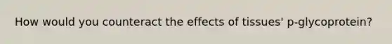 How would you counteract the effects of tissues' p-glycoprotein?