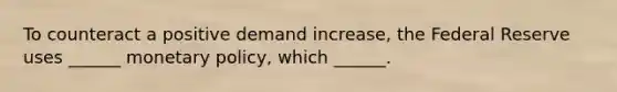 To counteract a positive demand increase, the Federal Reserve uses ______ monetary policy, which ______.