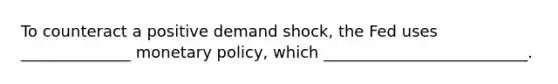 To counteract a positive demand shock, the Fed uses ______________ monetary policy, which __________________________.