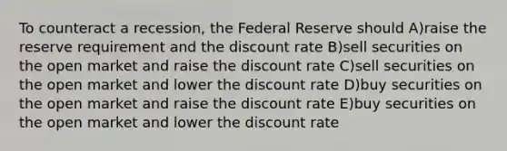 To counteract a recession, the Federal Reserve should A)raise the reserve requirement and the discount rate B)sell securities on the open market and raise the discount rate C)sell securities on the open market and lower the discount rate D)buy securities on the open market and raise the discount rate E)buy securities on the open market and lower the discount rate