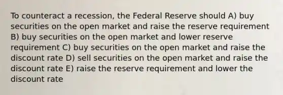 To counteract a recession, the Federal Reserve should A) buy securities on the open market and raise the reserve requirement B) buy securities on the open market and lower reserve requirement C) buy securities on the open market and raise the discount rate D) sell securities on the open market and raise the discount rate E) raise the reserve requirement and lower the discount rate