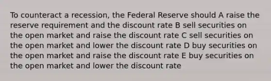 To counteract a recession, the Federal Reserve should A raise the reserve requirement and the discount rate B sell securities on the open market and raise the discount rate C sell securities on the open market and lower the discount rate D buy securities on the open market and raise the discount rate E buy securities on the open market and lower the discount rate