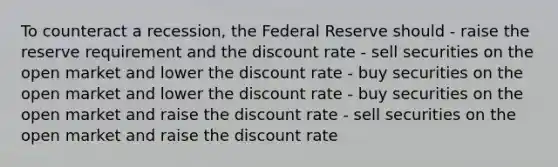 To counteract a recession, the Federal Reserve should - raise the reserve requirement and the discount rate - sell securities on the open market and lower the discount rate - buy securities on the open market and lower the discount rate - buy securities on the open market and raise the discount rate - sell securities on the open market and raise the discount rate