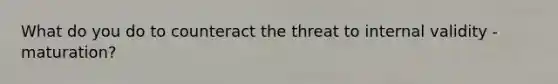 What do you do to counteract the threat to internal validity - maturation?