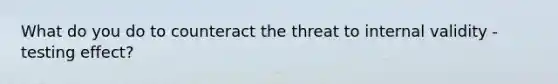 What do you do to counteract the threat to internal validity - testing effect?