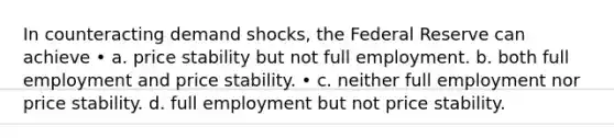 In counteracting demand shocks, the Federal Reserve can achieve • a. price stability but not full employment. b. both full employment and price stability. • c. neither full employment nor price stability. d. full employment but not price stability.