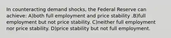 In counteracting demand shocks, the Federal Reserve can achieve: A)both full employment and price stability .B)full employment but not price stability. C)neither full employment nor price stability. D)price stability but not full employment.