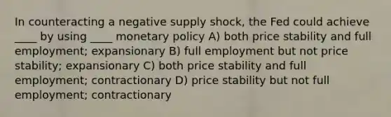 In counteracting a negative supply shock, the Fed could achieve ____ by using ____ monetary policy A) both price stability and full employment; expansionary B) full employment but not price stability; expansionary C) both price stability and full employment; contractionary D) price stability but not full employment; contractionary