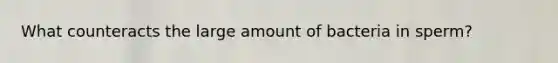 What counteracts the large amount of bacteria in sperm?