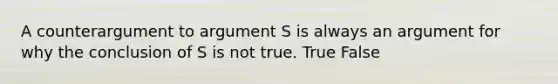 A counterargument to argument S is always an argument for why the conclusion of S is not true. True False