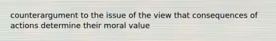 counterargument to the issue of the view that consequences of actions determine their moral value