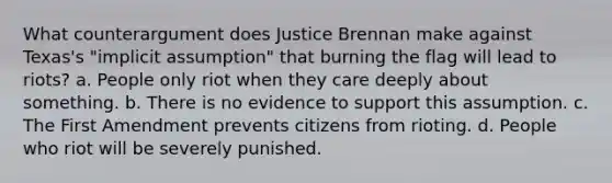 What counterargument does Justice Brennan make against Texas's "implicit assumption" that burning the flag will lead to riots? a. People only riot when they care deeply about something. b. There is no evidence to support this assumption. c. The First Amendment prevents citizens from rioting. d. People who riot will be severely punished.