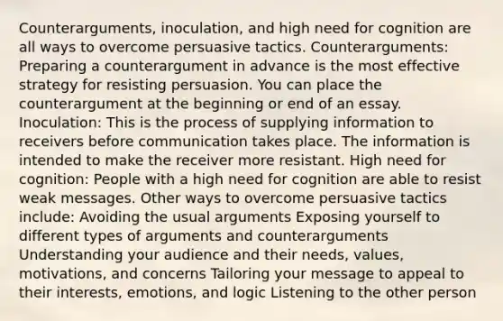 Counterarguments, inoculation, and high need for cognition are all ways to overcome persuasive tactics. Counterarguments: Preparing a counterargument in advance is the most effective strategy for resisting persuasion. You can place the counterargument at the beginning or end of an essay. Inoculation: This is the process of supplying information to receivers before communication takes place. The information is intended to make the receiver more resistant. High need for cognition: People with a high need for cognition are able to resist weak messages. Other ways to overcome persuasive tactics include: Avoiding the usual arguments Exposing yourself to different types of arguments and counterarguments Understanding your audience and their needs, values, motivations, and concerns Tailoring your message to appeal to their interests, emotions, and logic Listening to the other person