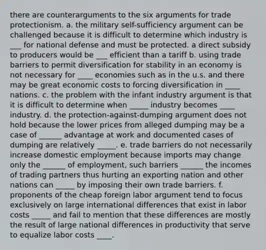 there are counterarguments to the six arguments for trade protectionism. a. the military self-sufficiency argument can be challenged because it is difficult to determine which industry is ___ for national defense and must be protected. a direct subsidy to producers would be ___ efficient than a tariff b. using trade barriers to permit diversification for stability in an economy is not necessary for ____ economies such as in the u.s. and there may be great economic costs to forcing diversification in ____ nations. c. the problem with the infant industry argument is that it is difficult to determine when _____ industry becomes ____ industry. d. the protection-against-dumping argument does not hold because the lower prices from alleged dumping may be a case of ______ advantage at work and documented cases of dumping are relatively _____. e. trade barriers do not necessarily increase domestic employment because imports may change only the ______ of employment, such barriers ______ the incomes of trading partners thus hurting an exporting nation and other nations can _____ by imposing their own trade barriers. f. proponents of the cheap foreign labor argument tend to focus exclusively on large international differences that exist in labor costs _____ and fail to mention that these differences are mostly the result of large national differences in productivity that serve to equalize labor costs ____.