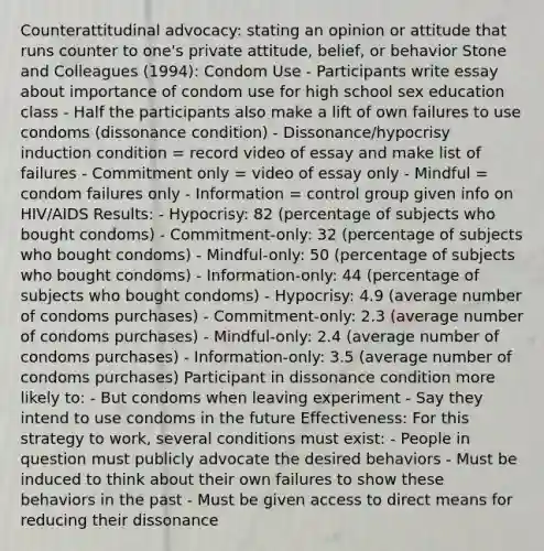 Counterattitudinal advocacy: stating an opinion or attitude that runs counter to one's private attitude, belief, or behavior Stone and Colleagues (1994): Condom Use - Participants write essay about importance of condom use for high school sex education class - Half the participants also make a lift of own failures to use condoms (dissonance condition) - Dissonance/hypocrisy induction condition = record video of essay and make list of failures - Commitment only = video of essay only - Mindful = condom failures only - Information = control group given info on HIV/AIDS Results: - Hypocrisy: 82 (percentage of subjects who bought condoms) - Commitment-only: 32 (percentage of subjects who bought condoms) - Mindful-only: 50 (percentage of subjects who bought condoms) - Information-only: 44 (percentage of subjects who bought condoms) - Hypocrisy: 4.9 (average number of condoms purchases) - Commitment-only: 2.3 (average number of condoms purchases) - Mindful-only: 2.4 (average number of condoms purchases) - Information-only: 3.5 (average number of condoms purchases) Participant in dissonance condition more likely to: - But condoms when leaving experiment - Say they intend to use condoms in the future Effectiveness: For this strategy to work, several conditions must exist: - People in question must publicly advocate the desired behaviors - Must be induced to think about their own failures to show these behaviors in the past - Must be given access to direct means for reducing their dissonance