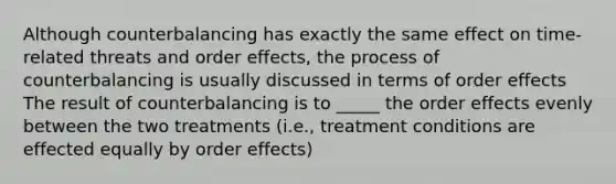 Although counterbalancing has exactly the same effect on time-related threats and order effects, the process of counterbalancing is usually discussed in terms of order effects The result of counterbalancing is to _____ the order effects evenly between the two treatments (i.e., treatment conditions are effected equally by order effects)