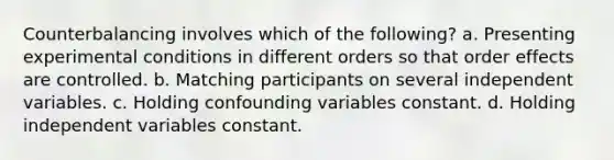 Counterbalancing involves which of the following? a. Presenting experimental conditions in different orders so that order effects are controlled. b. Matching participants on several independent variables. c. Holding confounding variables constant. d. Holding independent variables constant.