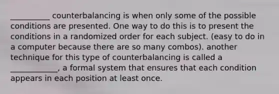 __________ counterbalancing is when only some of the possible conditions are presented. One way to do this is to present the conditions in a randomized order for each subject. (easy to do in a computer because there are so many combos). another technique for this type of counterbalancing is called a ____________, a formal system that ensures that each condition appears in each position at least once.