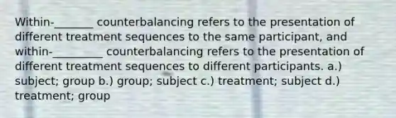 Within-_______ counterbalancing refers to the presentation of different treatment sequences to the same participant, and within-_________ counterbalancing refers to the presentation of different treatment sequences to different participants. a.) subject; group b.) group; subject c.) treatment; subject d.) treatment; group