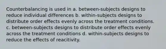 Counterbalancing is used in a. between-subjects designs to reduce individual differences b. within-subjects designs to distribute order effects evenly across the treatment conditions. c. between-subjects designs to distribute order effects evenly across the treatment conditions d. within-subjects designs to reduce the effects of reacitivity.