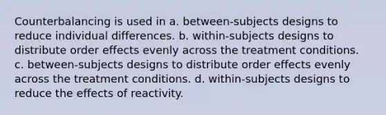 Counterbalancing is used in a. between-subjects designs to reduce individual differences. b. within-subjects designs to distribute order effects evenly across the treatment conditions. c. between-subjects designs to distribute order effects evenly across the treatment conditions. d. within-subjects designs to reduce the effects of reactivity.