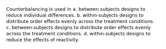 Counterbalancing is used in a. between subjects designs to reduce individual differences. b. within-subjects designs to distribute order effects evenly across the treatment conditions. c. between-subjects designs to distribute order effects evenly across the treatment conditions. d. within-subjects designs to reduce the effects of reactivity.