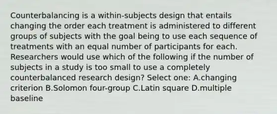 Counterbalancing is a within-subjects design that entails changing the order each treatment is administered to different groups of subjects with the goal being to use each sequence of treatments with an equal number of participants for each. Researchers would use which of the following if the number of subjects in a study is too small to use a completely counterbalanced research design? Select one: A.changing criterion B.Solomon four-group C.Latin square D.multiple baseline