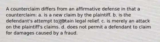 A counterclaim differs from an affirmative defense in that a counterclaim: a. is a new claim by the plaintiff. b. is the defendant's attempt to obtain legal relief. c. is merely an attack on the plaintiff's claims. d. does not permit a defendant to claim for damages caused by a fraud.