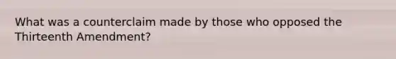What was a counterclaim made by those who opposed the Thirteenth Amendment?