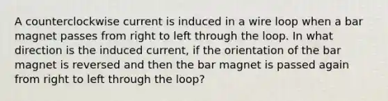 A counterclockwise current is induced in a wire loop when a bar magnet passes from right to left through the loop. In what direction is the induced current, if the orientation of the bar magnet is reversed and then the bar magnet is passed again from right to left through the loop?