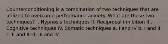 Counterconditioning is a combination of two techniques that are utilized to overcome performance anxiety. What are these two techniques? I. Hypnosis techniques II. Reciprocal inhibition III. Cognitive techniques IV. Somatic techniques a. I and IV b. I and II c. II and III d. III and IV