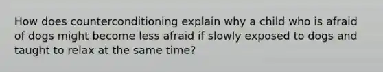 How does counterconditioning explain why a child who is afraid of dogs might become less afraid if slowly exposed to dogs and taught to relax at the same time?