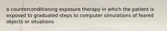 a counterconditioning exposure therapy in which the patient is exposed to graduated steps to computer simulations of feared objects or situations