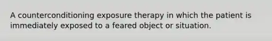 A counterconditioning exposure therapy in which the patient is immediately exposed to a feared object or situation.