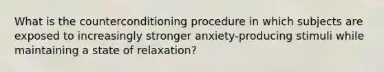 What is the counterconditioning procedure in which subjects are exposed to increasingly stronger anxiety-producing stimuli while maintaining a state of relaxation?