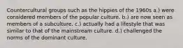 Countercultural groups such as the hippies of the 1960s a.) were considered members of the popular culture. b.) are now seen as members of a subculture. c.) actually had a lifestyle that was similar to that of the mainstream culture. d.) challenged the norms of the dominant culture.