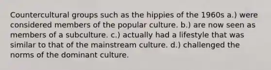 Countercultural groups such as the hippies of the 1960s a.) were considered members of the popular culture. b.) are now seen as members of a subculture. c.) actually had a lifestyle that was similar to that of the mainstream culture. d.) challenged the norms of the dominant culture.