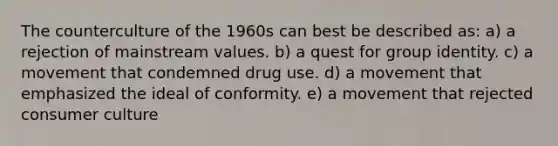 The counterculture of the 1960s can best be described as: a) a rejection of mainstream values. b) a quest for group identity. c) a movement that condemned drug use. d) a movement that emphasized the ideal of conformity. e) a movement that rejected consumer culture