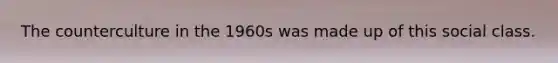 The counterculture in the 1960s was made up of this social class.