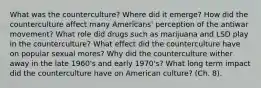 What was the counterculture? Where did it emerge? How did the counterculture affect many Americans' perception of the antiwar movement? What role did drugs such as marijuana and LSD play in the counterculture? What effect did the counterculture have on popular sexual mores? Why did the counterculture wither away in the late 1960's and early 1970's? What long term impact did the counterculture have on American culture? (Ch. 8).