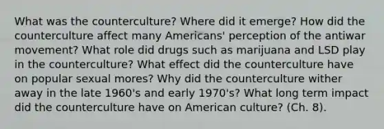 What was the counterculture? Where did it emerge? How did the counterculture affect many Americans' perception of the antiwar movement? What role did drugs such as marijuana and LSD play in the counterculture? What effect did the counterculture have on popular sexual mores? Why did the counterculture wither away in the late 1960's and early 1970's? What long term impact did the counterculture have on American culture? (Ch. 8).