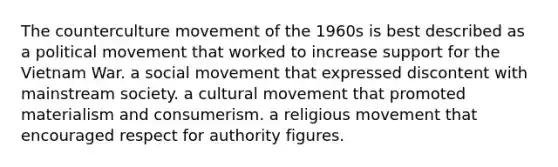 The counterculture movement of the 1960s is best described as a political movement that worked to increase support for the Vietnam War. a social movement that expressed discontent with mainstream society. a cultural movement that promoted materialism and consumerism. a religious movement that encouraged respect for authority figures.