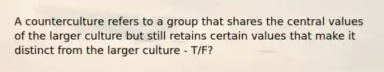 A counterculture refers to a group that shares the central values of the larger culture but still retains certain values that make it distinct from the larger culture - T/F?